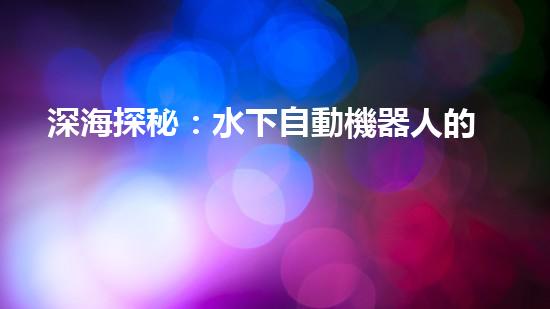深海探秘：水下自動機器人的神奇征程，揭開海底世界的未知面紗！